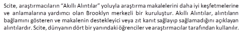 Scite, araştırmacıların “Akıllı Alıntılar” yoluyla araştırma makalelerini daha iyi keşfetmelerine ve anlamalarına yardımcı olan Brooklyn merkezli bir kuruluştur. Akıllı Alıntılar, alıntıların bağlamını gösteren ve makalenin destekleyici veya zıt kanıt sağlayıp sağlamadığını açıklayan alıntılardır. Scite, dünyanın dört bir yanındaki öğrenciler ve araştırmacılar tarafından kullanılır.